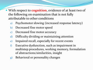  With respect to cognition, evidence of at least two of

the following on examination that is not fully
attributable to other conditions
a)
b)
c)
d)

e)
f)

g)

Psychomotor slowing (increased response latency)
Decreased fine motor speed
Decreased fine motor accuracy
Difficulty dividing or maintaining attention
Impaired recall, especially for recent events
Executive dysfunction, such as impairment in
multistep procedures, working memory, formulation
of abstractions/similarities, insight
Behavioral or personality changes

 
