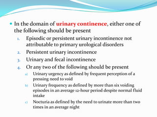  In the domain of urinary continence, either one of

the following should be present
1.
2.
3.

4.

Episodic or persistent urinary incontinence not
attributable to primary urological disorders
Persistent urinary incontinence
Urinary and fecal incontinence
Or any two of the following should be present
a)

b)

c)

Urinary urgency as defined by frequent perception of a
pressing need to void
Urinary frequency as defined by more than six voiding
episodes in an average 12-hour period despite normal fluid
intake
Nocturia as defined by the need to urinate more than two
times in an average night

 