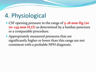 4. Physiological
 CSF opening pressure in the range of 5–18 mm Hg (or

70–245 mm H2O) as determined by a lumbar puncture
or a comparable procedure.
 Appropriately measured pressures that are
significantly higher or lower than this range are not
consistent with a probable NPH diagnosis.

 