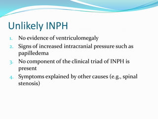 Unlikely INPH
No evidence of ventriculomegaly
2. Signs of increased intracranial pressure such as
papilledema
3. No component of the clinical triad of INPH is
present
4. Symptoms explained by other causes (e.g., spinal
stenosis)
1.

 