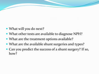  What will you do next?
 What other tests are available to diagnose NPH?
 What are the treatment options available?

 What are the available shunt surgeries and types?
 Can you predict the success of a shunt surgery? If so,

how?

 