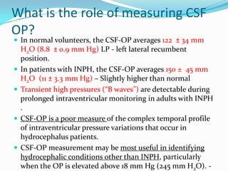 What is the role of measuring CSF
OP?
 In normal volunteers, the CSF-OP averages 122 ± 34 mm








H2O (8.8 ± 0.9 mm Hg) LP - left lateral recumbent
position.
In patients with INPH, the CSF-OP averages 150 ± 45 mm
H2O (11 ± 3.3 mm Hg) – Slightly higher than normal
Transient high pressures (“B waves”) are detectable during
prolonged intraventricular monitoring in adults with INPH
.
CSF-OP is a poor measure of the complex temporal profile
of intraventricular pressure variations that occur in
hydrocephalus patients.
CSF-OP measurement may be most useful in identifying
hydrocephalic conditions other than INPH, particularly
when the OP is elevated above 18 mm Hg (245 mm H2O). -

 