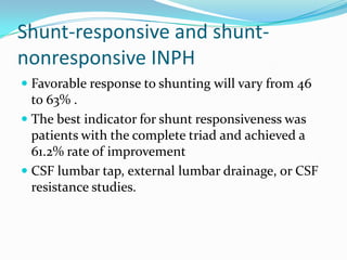 Shunt-responsive and shuntnonresponsive INPH
 Favorable response to shunting will vary from 46
to 63% .
 The best indicator for shunt responsiveness was
patients with the complete triad and achieved a

61.2% rate of improvement
 CSF lumbar tap, external lumbar drainage, or CSF
resistance studies.

 
