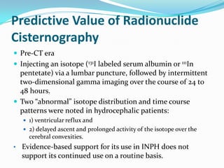 Predictive Value of Radionuclide
Cisternography
 Pre-CT era
 Injecting an isotope (131I labeled serum albumin or 111In

pentetate) via a lumbar puncture, followed by intermittent
two-dimensional gamma imaging over the course of 24 to
48 hours.
 Two “abnormal” isotope distribution and time course
patterns were noted in hydrocephalic patients:
 1) ventricular reflux and
 2) delayed ascent and prolonged activity of the isotope over the

cerebral convexities.

• Evidence-based support for its use in INPH does not

support its continued use on a routine basis.

 