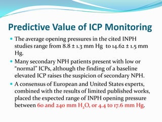 Predictive Value of ICP Monitoring
 The average opening pressures in the cited INPH

studies range from 8.8 ± 1.3 mm Hg to 14.62 ± 1.5 mm
Hg.
 Many secondary NPH patients present with low or
“normal” ICPs, although the finding of a baseline
elevated ICP raises the suspicion of secondary NPH.
 A consensus of European and United States experts,
combined with the results of limited published works,
placed the expected range of INPH opening pressure
between 60 and 240 mm H2O, or 4.4 to 17.6 mm Hg.

 