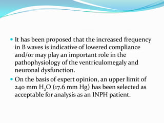  It has been proposed that the increased frequency
in B waves is indicative of lowered compliance
and/or may play an important role in the
pathophysiology of the ventriculomegaly and

neuronal dysfunction.
 On the basis of expert opinion, an upper limit of
240 mm H2O (17.6 mm Hg) has been selected as
acceptable for analysis as an INPH patient.

 