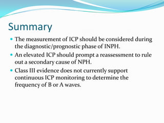Summary
 The measurement of ICP should be considered during

the diagnostic/prognostic phase of INPH.
 An elevated ICP should prompt a reassessment to rule
out a secondary cause of NPH.
 Class III evidence does not currently support
continuous ICP monitoring to determine the
frequency of B or A waves.

 