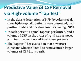 Predictive Value of CSF Removal
via High-volume “Tap Test”
 In the classic description of NPH by Adams et al.,
three hydrocephalic patients were presented, two
posttraumatic and one diagnosed as having INPH.
 In each patient, a spinal tap was performed, and a

volume of CSF on the order of 15 ml was removed,
with improvement noted in all three patients.
 The “tap test,” has evolved in that now most
clinicians who use it tend to remove much larger
volumes of CSF (40–50 ml).

 