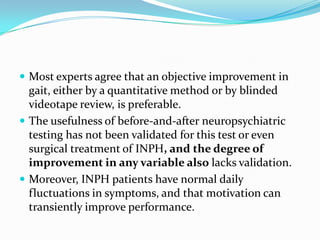 Most experts agree that an objective improvement in

gait, either by a quantitative method or by blinded
videotape review, is preferable.
 The usefulness of before-and-after neuropsychiatric
testing has not been validated for this test or even
surgical treatment of INPH, and the degree of
improvement in any variable also lacks validation.
 Moreover, INPH patients have normal daily
fluctuations in symptoms, and that motivation can
transiently improve performance.

 