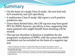 Summary
 On the basis of a single Class II study1, the test had only

62% sensitivity and 33% specificity.
 A multicenter Class II study2 did report a 100% positive
predictive rate.
 Given these limited data, the CSF tap test may have good
PPV for INPH; however, specificity is low, suggesting that
many patients who might benefit from shunting will be
missed.
 The tap test therefore is listed as a Guideline for the
prognostic evaluation of INPH, with the caveat that INPH
candidates not be excluded on the basis of a negative tap
test.
1. Malm M, Kristensen B, Karlsson T, Fagerlund M, Elfuerson J, Ekstedt J: The predictive value of
cerebrospinal fluid dynamic tests in patients with the idiopathic adult hydrocephalus syndrome. Arch
Neurol 52:783–789, 1995.
2. Walchenbach R, Geiger E, Thomeer RT, Vanneste J: The value of temporary external lumbar CSF drainage
in predicting the outcome of shunting on normal pressure hydrocephalus. J Neurol Neurosurg Psychiatry
72:503–506, 2002.

 