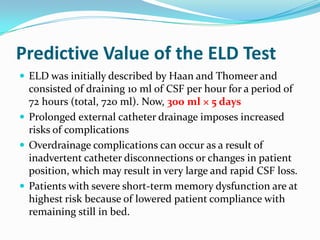 Predictive Value of the ELD Test
 ELD was initially described by Haan and Thomeer and

consisted of draining 10 ml of CSF per hour for a period of
72 hours (total, 720 ml). Now, 300 ml × 5 days
 Prolonged external catheter drainage imposes increased
risks of complications
 Overdrainage complications can occur as a result of
inadvertent catheter disconnections or changes in patient
position, which may result in very large and rapid CSF loss.
 Patients with severe short-term memory dysfunction are at
highest risk because of lowered patient compliance with
remaining still in bed.

 
