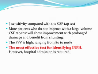  ↑ sensitivity compared with the CSF tap test
 More patients who do not improve with a large-volume

CSF tap test will show improvement with prolonged
drainage and benefit from shunting.
 The PPV is high, ranging from 80 to 100%
 The most effective test for identifying INPH.
However, hospital admission is required.

 