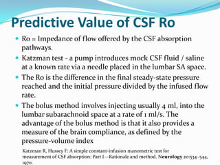Predictive Value of CSF Ro
 Ro = Impedance of flow offered by the CSF absorption

pathways.
 Katzman test - a pump introduces mock CSF fluid / saline
at a known rate via a needle placed in the lumbar SA space.
 The Ro is the difference in the final steady-state pressure
reached and the initial pressure divided by the infused flow
rate.
 The bolus method involves injecting usually 4 ml, into the
lumbar subarachnoid space at a rate of 1 ml/s. The
advantage of the bolus method is that it also provides a
measure of the brain compliance, as defined by the
pressure-volume index
Katzman R, Hussey F: A simple constant-infusion manometric test for
measurement of CSF absorption: Part I—Rationale and method. Neurology 20:534–544,
1970.

 