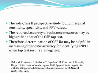  The sole Class II prospective study found marginal

sensitivity, specificity, and PPV values.
 The reported accuracy of resistance measures may be
higher than that of the CSF tap test.
 Therefore, determination of CSF Ro may be helpful in
increasing prognostic accuracy for identifying INPH
when tap test results are negative.

Malm M, Kristensen B, Karlsson T, Fagerlund M, Elfuerson J, Ekstedt J:
The predictive value of cerebrospinal fluid dynamic tests in patients
with the idiopathic adult hydrocephalus syndrome. Arch Neurol
52:783–789, 1995.

 