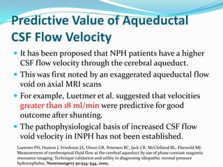 Predictive Value of Aqueductal
CSF Flow Velocity
 It has been proposed that NPH patients have a higher

CSF flow velocity through the cerebral aqueduct.
 This was first noted by an exaggerated aqueductal flow
void on axial MRI scans
 For example, Luetmer et al. suggested that velocities
greater than 18 ml/min were predictive for good
outcome after shunting.
 The pathophysiological basis of increased CSF flow
void velocity in INPH has not been established.
Luetmer PH, Huston J, Friedman JA, Dixon GR, Petersen RC, Jack CR, McClelland RL, Ebersold MJ:
Measurement of cerebrospinal fluid flow at the cerebral aqueduct by use of phase contrast magnetic
resonance imaging: Technique validation and utility in diagnosing idiopathic normal pressure
hydrocephalus. Neurosurgery 50:534–544, 2002.

 