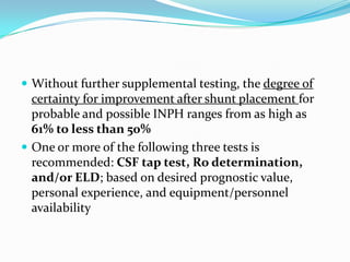  Without further supplemental testing, the degree of

certainty for improvement after shunt placement for
probable and possible INPH ranges from as high as
61% to less than 50%
 One or more of the following three tests is
recommended: CSF tap test, Ro determination,
and/or ELD; based on desired prognostic value,
personal experience, and equipment/personnel
availability

 