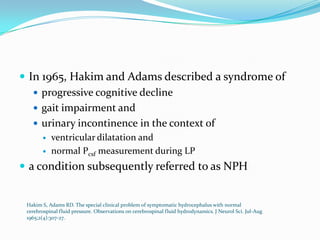  In 1965, Hakim and Adams described a syndrome of
 progressive cognitive decline
 gait impairment and
 urinary incontinence in the context of



ventricular dilatation and
normal Pcsf measurement during LP

 a condition subsequently referred to as NPH

Hakim S, Adams RD. The special clinical problem of symptomatic hydrocephalus with normal
cerebrospinal fluid pressure. Observations on cerebrospinal fluid hydrodynamics. J Neurol Sci. Jul-Aug
1965;2(4):307-27.

 