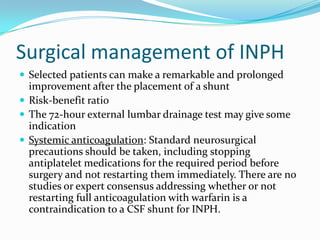 Surgical management of INPH
 Selected patients can make a remarkable and prolonged

improvement after the placement of a shunt
 Risk-benefit ratio
 The 72-hour external lumbar drainage test may give some
indication
 Systemic anticoagulation: Standard neurosurgical
precautions should be taken, including stopping
antiplatelet medications for the required period before
surgery and not restarting them immediately. There are no
studies or expert consensus addressing whether or not
restarting full anticoagulation with warfarin is a
contraindication to a CSF shunt for INPH.

 