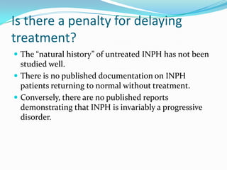 Is there a penalty for delaying
treatment?
 The “natural history” of untreated INPH has not been

studied well.
 There is no published documentation on INPH
patients returning to normal without treatment.
 Conversely, there are no published reports
demonstrating that INPH is invariably a progressive
disorder.

 