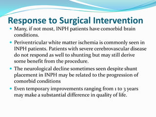 Response to Surgical Intervention
 Many, if not most, INPH patients have comorbid brain

conditions.
 Periventricular white matter ischemia is commonly seen in
INPH patients. Patients with severe cerebrovascular disease
do not respond as well to shunting but may still derive
some benefit from the procedure.
 The neurological decline sometimes seen despite shunt
placement in INPH may be related to the progression of
comorbid conditions
 Even temporary improvements ranging from 1 to 3 years
may make a substantial difference in quality of life.

 
