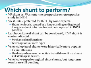 Which shunt to perform?

 VP shunt vs. VA shunt - no prospective or retrospective

study in INPH
 VA shunts - preferred for INPH by some experts.

 Shunt nephrosis, caused by a long-standing undiagnosed

low-grade shunt infection has not been reported in INPH
patients.

 Lumboperitoneal shunt can be considered, if VP shunt is

contraindicated

 Mechanical malfunctions
 Fewer options of valve types

 Ventriculopleural shunts were historically more popular
 Pleural effusions
 Used only when no other option is available or if maximum
CSF drainage is desired.
 Ventriculo-superior sagittal sinus shunts, but long-term

results are still pending

 