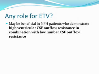 Any role for ETV?
 May be beneficial in NPH patients who demonstrate

high ventricular CSF outflow resistance in
combination with low lumbar CSF outflow
resistance

 