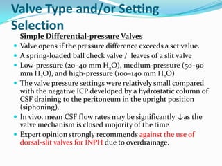 Valve Type and/or Setting
Selection









Simple Differential-pressure Valves
Valve opens if the pressure difference exceeds a set value.
A spring-loaded ball check valve / leaves of a slit valve
Low-pressure (20–40 mm H2O), medium-pressure (50–90
mm H2O), and high-pressure (100–140 mm H2O)
The valve pressure settings were relatively small compared
with the negative ICP developed by a hydrostatic column of
CSF draining to the peritoneum in the upright position
(siphoning).
In vivo, mean CSF flow rates may be significantly ↓as the
valve mechanism is closed mojority of the time
Expert opinion strongly recommends against the use of
dorsal-slit valves for INPH due to overdrainage.

 