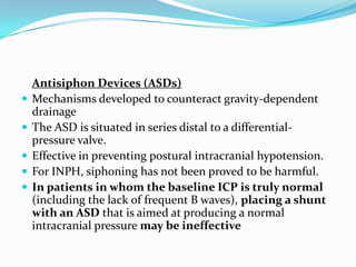 






Antisiphon Devices (ASDs)
Mechanisms developed to counteract gravity-dependent
drainage
The ASD is situated in series distal to a differentialpressure valve.
Effective in preventing postural intracranial hypotension.
For INPH, siphoning has not been proved to be harmful.
In patients in whom the baseline ICP is truly normal
(including the lack of frequent B waves), placing a shunt
with an ASD that is aimed at producing a normal
intracranial pressure may be ineffective

 