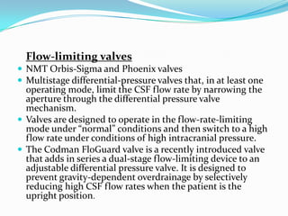 Flow-limiting valves
 NMT Orbis-Sigma and Phoenix valves
 Multistage differential-pressure valves that, in at least one

operating mode, limit the CSF flow rate by narrowing the
aperture through the differential pressure valve
mechanism.
 Valves are designed to operate in the flow-rate-limiting
mode under “normal” conditions and then switch to a high
flow rate under conditions of high intracranial pressure.
 The Codman FloGuard valve is a recently introduced valve
that adds in series a dual-stage flow-limiting device to an
adjustable differential pressure valve. It is designed to
prevent gravity-dependent overdrainage by selectively
reducing high CSF flow rates when the patient is the
upright position.

 