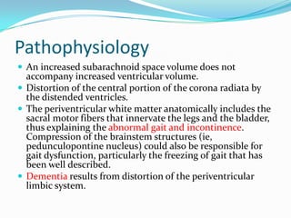 Pathophysiology
 An increased subarachnoid space volume does not

accompany increased ventricular volume.
 Distortion of the central portion of the corona radiata by
the distended ventricles.
 The periventricular white matter anatomically includes the
sacral motor fibers that innervate the legs and the bladder,
thus explaining the abnormal gait and incontinence.
Compression of the brainstem structures (ie,
pedunculopontine nucleus) could also be responsible for
gait dysfunction, particularly the freezing of gait that has
been well described.
 Dementia results from distortion of the periventricular
limbic system.

 