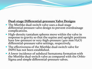 





Dual-stage Differential-pressure Valve Designs
The Miethke dual-switch valve uses a dual-stage
differential pressure valve design to prevent overdrainage
complications.
High-density tantalum spheres move within the valve in
response to gravity so that the supine and upright positions
have low-pressure or very-high-pressure (400 mm H2O)
differential-pressure valve settings, respectively.
The effectiveness of the Miethke dual-switch valve for
INPH has not been established.
A lower incidence of subdural hematoma formation with
the Miethke dual-switch valve as compared with the OrbisSigma and simple differential-pressure valves.

 