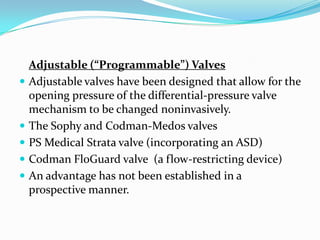 







Adjustable (“Programmable”) Valves
Adjustable valves have been designed that allow for the
opening pressure of the differential-pressure valve
mechanism to be changed noninvasively.
The Sophy and Codman-Medos valves
PS Medical Strata valve (incorporating an ASD)
Codman FloGuard valve (a flow-restricting device)
An advantage has not been established in a
prospective manner.

 