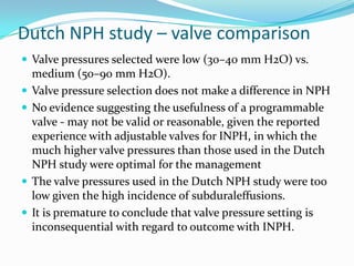 Dutch NPH study – valve comparison
 Valve pressures selected were low (30–40 mm H2O) vs.







medium (50–90 mm H2O).
Valve pressure selection does not make a difference in NPH
No evidence suggesting the usefulness of a programmable
valve - may not be valid or reasonable, given the reported
experience with adjustable valves for INPH, in which the
much higher valve pressures than those used in the Dutch
NPH study were optimal for the management
The valve pressures used in the Dutch NPH study were too
low given the high incidence of subduraleffusions.
It is premature to conclude that valve pressure setting is
inconsequential with regard to outcome with INPH.

 