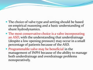  The choice of valve type and setting should be based

on empirical reasoning and a basic understanding of
shunt hydrodynamics.
 The most conservative choice is a valve incorporating
an ASD, with the understanding that underdrainage
(despite a low opening pressure) may occur in a small
percentage of patients because of the ASD.
 Programmable valve may be beneficial in the
management of INPH because of the ability to manage
both underdrainage and overdrainage problems
nonoperatively.

 