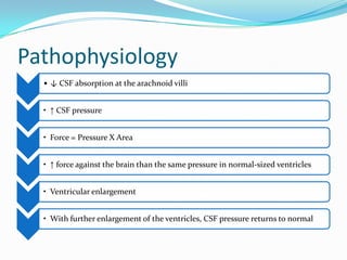 Pathophysiology
• ↓ CSF absorption at the arachnoid villi
• ↑ CSF pressure
• Force = Pressure X Area
• ↑ force against the brain than the same pressure in normal-sized ventricles
• Ventricular enlargement
• With further enlargement of the ventricles, CSF pressure returns to normal

 