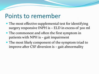 Points to remember
 The most effective supplemental test for identifying

surgery responsive INPH is – ELD in excess of 300 ml
 The commonest and often the first symptom in
patients with NPH is – gait impairment
 The most likely component of the symptom triad to
improve after CSF diversion is – gait abnormality

 