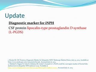 Update
Diagnostic marker for iNPH
CSF protein lipocalin-type prostaglandin D synthase
(L-PGDS)

1. Brooks M. CSF Protein a Diagnostic Marker for Idiopathic NPH? Medscape Medical News. July 05, 2013. Available at
http://www.medscape.com/viewarticle/807381. Accessed July 16, 2013.
2. Nishida N, Nagata N, Toda H, Ishikawa M, Urade Y, Iwasaki K. L-PGDS could be a surrogate marker of frontal lobe
dysfunction in idiopathic NPH [abstract 1014]. Available at
http://www.mdsabstracts.com/abstract.asp?MeetingID=798&id=107057. Accessed July 16, 2013.

 