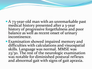  A 73-year-old man with an unremarkable past

medical history presented after a 3-year
history of progressive forgetfulness and poor
balance as well as recent onset of urinary
incontinence.
 Examination showed impaired memory and
difficulties with calculations and visuospatial
skills. Language was normal. MMSE was
23/30. The rest of the neurologic examination
was notable for diminished postural reflexes
and abnormal gait with signs of gait apraxia.

 