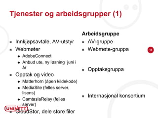 Tjenester og arbeidsgrupper (1)

                                       Arbeidsgruppe
   Innkjøpsavtale, AV-utstyr             AV-gruppe
   Webmøter                              Webmøte-gruppa             10

       AdobeConnect
       Anbud ute, ny løsning juni i
        år                                Opptaksgruppa
   Opptak og video
       Matterhorn (åpen kildekode)
       MediaSite (felles server,
        lisens)
                                          Internasjonal konsortium
       CamtasiaRelay (felles
        server)
   CloudStor, dele store filer
 