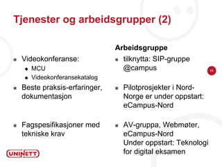 Tjenester og arbeidsgrupper (2)

                                 Arbeidsgruppe
   Videokonferanse:                tilknytta: SIP-gruppe
       MCU                          @campus                     11

       Videokonferansekatalog
   Beste praksis-erfaringer,       Pilotprosjekter i Nord-
    dokumentasjon                    Norge er under oppstart:
                                     eCampus-Nord

   Fagspesifikasjoner med          AV-gruppa, Webmøter,
    tekniske krav                    eCampus-Nord
                                     Under oppstart: Teknologi
                                     for digital eksamen
 