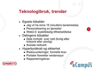 Teknologibruk, trender

   Egoets tidsalder
       Jeg vil ha mine 15 minutters berømmelse
       Personalisering av tjenester              12

       Web2.0: øyeblikkelig tilfredsstillelse
   Delingens tidsalder
       Dele innhold over nett (lovlig eller
        tvilsomt eller ulovlig)
       Sosiale nettverk
   Hyperbyråkrati og sikkerhet
       Risikovurderinger, formelle krav
       Portaler forenkler verdenssyn
       Rapporteringskrav
 