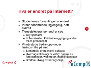 Hva er endret på Internett?

   Studentenes forventinger er endret
   Vi har båndbredde tilgjengelig, nett
    overalt                                         13

   Tjenesteleveranser endrer seg
       Sky-tjenester
       IKT-arkitektur: Feide-innlogging og andre
        felles grensesnitt
   Vi må støtte bedre opp under
    læringsmiljø på nett
       Samarbeid er nøkkel til suksess
       Hverdagsteknologi er viktig: opptak av
        forelesninger, webmøter, mobile tjenester
       Bredere utvalg av læringsmiljø
 