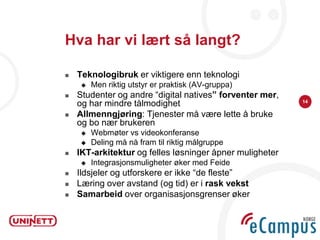 Hva har vi lært så langt?

   Teknologibruk er viktigere enn teknologi
        Men riktig utstyr er praktisk (AV-gruppa)
   Studenter og andre “digital natives” forventer mer,
                                                          14
    og har mindre tålmodighet
   Allmenngjøring: Tjenester må være lette å bruke
    og bo nær brukeren
        Webmøter vs videokonferanse
        Deling må nå fram til riktig målgruppe
   IKT-arkitektur og felles løsninger åpner muligheter
        Integrasjonsmuligheter øker med Feide
   Ildsjeler og utforskere er ikke “de fleste”
   Læring over avstand (og tid) er i rask vekst
   Samarbeid over organisasjonsgrenser øker
 