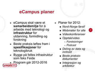 eCampus planer

   eCampus skal være et               Planer for 2012:
    samarbeidsmiljø for å                  Nord-Norge først!
    arbeide med teknologi og               Webmøter for alle    17

    infrastruktur for                      Videokonferanser
    utdanning, formidling og
                                           Opptak/video
    forskning
                                                Forelesninger
   Beste praksis løftes fram i                 Podcast
    spesifikasjoner for                    Deling av data og
    teknologibruk                           innhold
   Bygge på felles infrastruktur          Beste praksis-
    som feks Feide                          dokumenter
   Program går 2012-2016                  Integrasjon og
                                            arkitektur
 