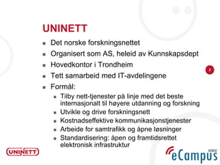 UNINETT
   Det norske forskningsnettet
   Organisert som AS, heleid av Kunnskapsdept
   Hovedkontor i Trondheim
                                                           2

   Tett samarbeid med IT-avdelingene
   Formål:
       Tilby nett-tjenester på linje med det beste
        internasjonalt til høyere utdanning og forskning
       Utvikle og drive forskningsnett
       Kostnadseffektive kommunikasjonstjenester
       Arbeide for samtrafikk og åpne løsninger
       Standardisering: åpen og framtidsrettet
        elektronisk infrastruktur
 