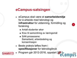 eCampus-satsingen
   eCampus skal være et samarbeidsmiljø
    for å arbeide med teknologi og
    infrastruktur for utdanning, formidling og   3
    forskning
       Antall studenter øker
       Krav til samordning av læringsmål
       SAK-prosessene:
        Samarbeid, arbeidsdeling og
        konsentrasjon
   Beste praksis løftes fram i
    spesifikasjoner for teknologibruk
   Program går 2012-2016, oppstart 2011
 