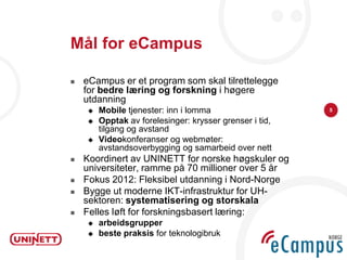Mål for eCampus

   eCampus er et program som skal tilrettelegge
    for bedre læring og forskning i høgere
    utdanning
       Mobile tjenester: inn i lomma                    5

       Opptak av forelesinger: krysser grenser i tid,
        tilgang og avstand
       Videokonferanser og webmøter:
        avstandsoverbygging og samarbeid over nett
   Koordinert av UNINETT for norske høgskuler og
    universiteter, ramme på 70 millioner over 5 år
   Fokus 2012: Fleksibel utdanning i Nord-Norge
   Bygge ut moderne IKT-infrastruktur for UH-
    sektoren: systematisering og storskala
   Felles løft for forskningsbasert læring:
       arbeidsgrupper
       beste praksis for teknologibruk
 