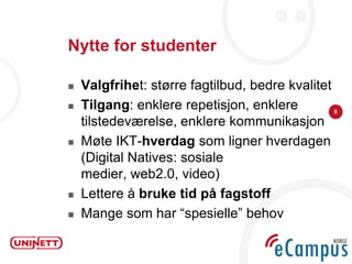Nytte for studenter

   Valgfrihet: større fagtilbud, bedre kvalitet
   Tilgang: enklere repetisjon, enklere           8

    tilstedeværelse, enklere kommunikasjon
   Møte IKT-hverdag som ligner hverdagen
    (Digital Natives: sosiale
    medier, web2.0, video)
   Lettere å bruke tid på fagstoff
   Mange som har “spesielle” behov
 