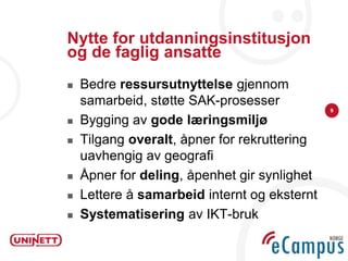 Nytte for utdanningsinstitusjon
og de faglig ansatte
   Bedre ressursutnyttelse gjennom
    samarbeid, støtte SAK-prosesser
                                              9

   Bygging av gode læringsmiljø
   Tilgang overalt, åpner for rekruttering
    uavhengig av geografi
   Åpner for deling, åpenhet gir synlighet
   Lettere å samarbeid internt og eksternt
   Systematisering av IKT-bruk
 