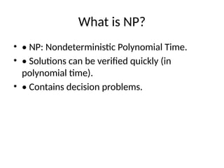 What is NP?
• • NP: Nondeterministic Polynomial Time.
• • Solutions can be verified quickly (in
polynomial time).
• • Contains decision problems.
 
